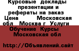 Курсовые, доклады, презентации и рефераты на заказ › Цена ­ 100 - Московская обл., Москва г. Услуги » Обучение. Курсы   . Московская обл.